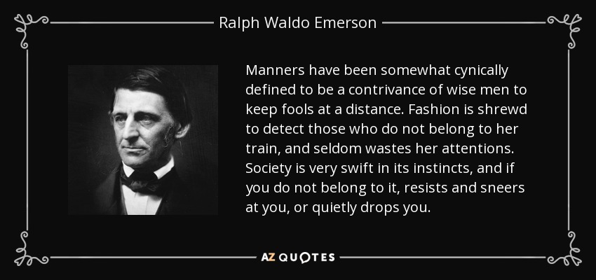 Manners have been somewhat cynically defined to be a contrivance of wise men to keep fools at a distance. Fashion is shrewd to detect those who do not belong to her train, and seldom wastes her attentions. Society is very swift in its instincts, and if you do not belong to it, resists and sneers at you, or quietly drops you. - Ralph Waldo Emerson