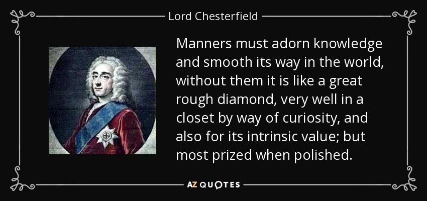 Manners must adorn knowledge and smooth its way in the world, without them it is like a great rough diamond, very well in a closet by way of curiosity, and also for its intrinsic value; but most prized when polished. - Lord Chesterfield