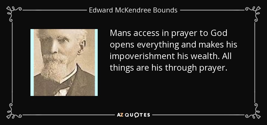 Mans access in prayer to God opens everything and makes his impoverishment his wealth. All things are his through prayer. - Edward McKendree Bounds