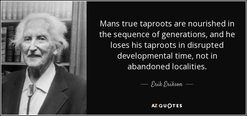 Mans true taproots are nourished in the sequence of generations, and he loses his taproots in disrupted developmental time, not in abandoned localities. - Erik Erikson