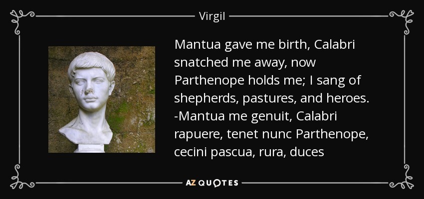 Mantua gave me birth, Calabri snatched me away, now Parthenope holds me; I sang of shepherds, pastures, and heroes. -Mantua me genuit, Calabri rapuere, tenet nunc Parthenope, cecini pascua, rura, duces - Virgil