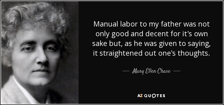 Manual labor to my father was not only good and decent for it's own sake but, as he was given to saying, it straightened out one's thoughts. - Mary Ellen Chase