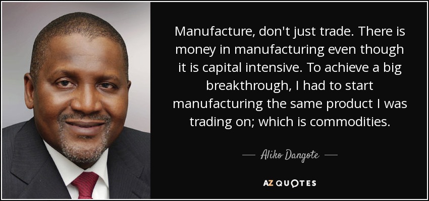 Manufacture, don't just trade. There is money in manufacturing even though it is capital intensive. To achieve a big breakthrough, I had to start manufacturing the same product I was trading on; which is commodities. - Aliko Dangote