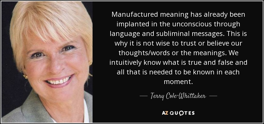 Manufactured meaning has already been implanted in the unconscious through language and subliminal messages. This is why it is not wise to trust or believe our thoughts/words or the meanings. We intuitively know what is true and false and all that is needed to be known in each moment. - Terry Cole-Whittaker
