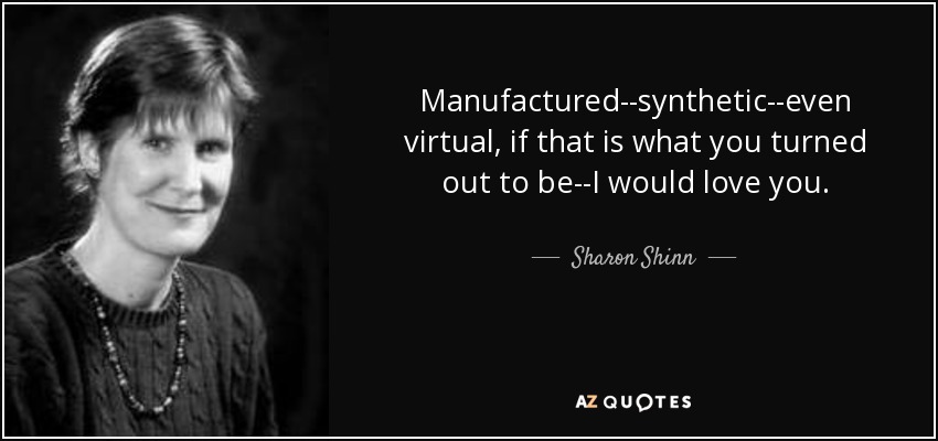 Manufactured--synthetic--even virtual, if that is what you turned out to be--I would love you. - Sharon Shinn