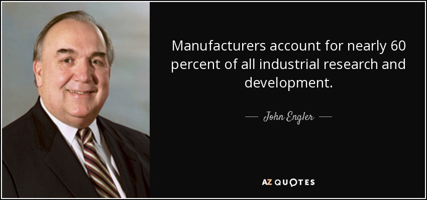 Manufacturers account for nearly 60 percent of all industrial research and development. - John Engler