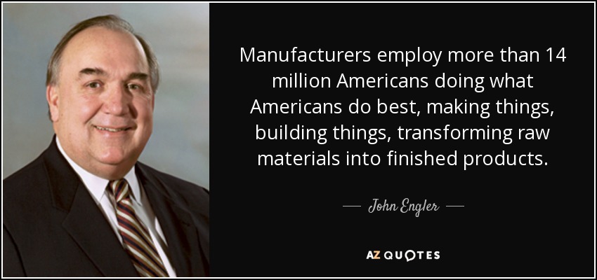 Manufacturers employ more than 14 million Americans doing what Americans do best, making things, building things, transforming raw materials into finished products. - John Engler