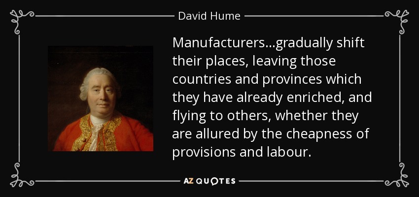 Manufacturers...gradually shift their places, leaving those countries and provinces which they have already enriched, and flying to others, whether they are allured by the cheapness of provisions and labour. - David Hume