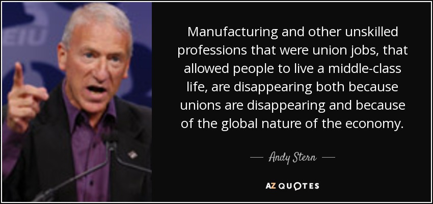 Manufacturing and other unskilled professions that were union jobs, that allowed people to live a middle-class life, are disappearing both because unions are disappearing and because of the global nature of the economy. - Andy Stern