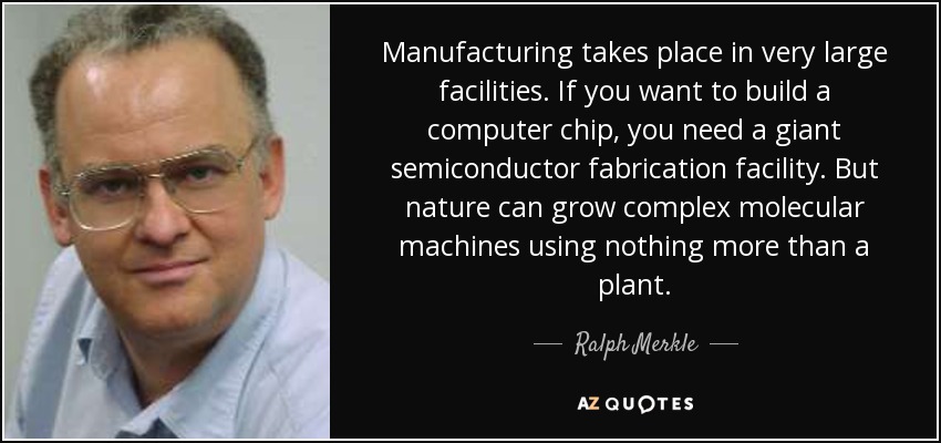 Manufacturing takes place in very large facilities. If you want to build a computer chip, you need a giant semiconductor fabrication facility. But nature can grow complex molecular machines using nothing more than a plant. - Ralph Merkle