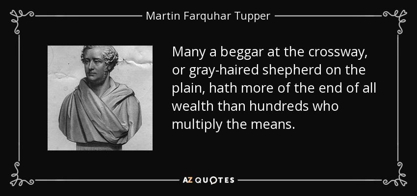 Many a beggar at the crossway, or gray-haired shepherd on the plain, hath more of the end of all wealth than hundreds who multiply the means. - Martin Farquhar Tupper