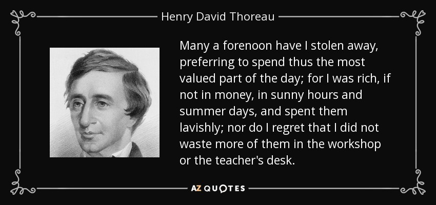 Many a forenoon have I stolen away, preferring to spend thus the most valued part of the day; for I was rich, if not in money, in sunny hours and summer days, and spent them lavishly; nor do I regret that I did not waste more of them in the workshop or the teacher's desk. - Henry David Thoreau