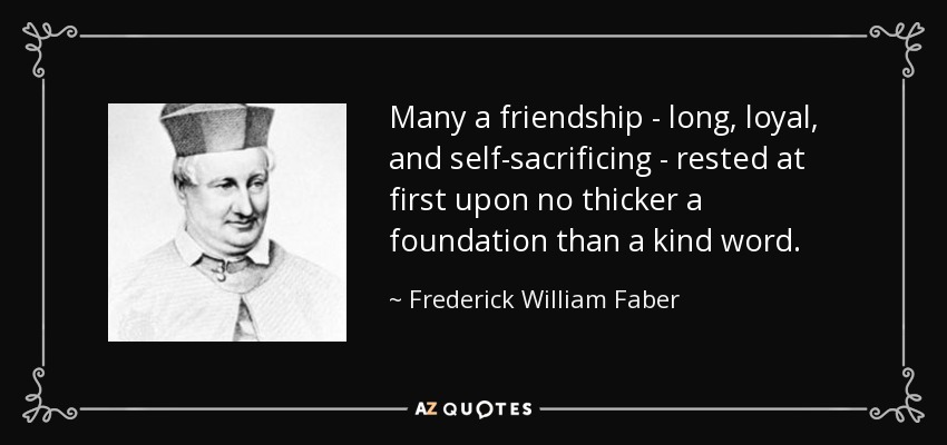 Many a friendship - long, loyal, and self-sacrificing - rested at first upon no thicker a foundation than a kind word. - Frederick William Faber