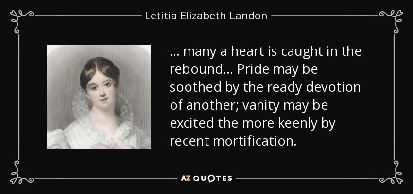 ... many a heart is caught in the rebound ... Pride may be soothed by the ready devotion of another; vanity may be excited the more keenly by recent mortification. - Letitia Elizabeth Landon