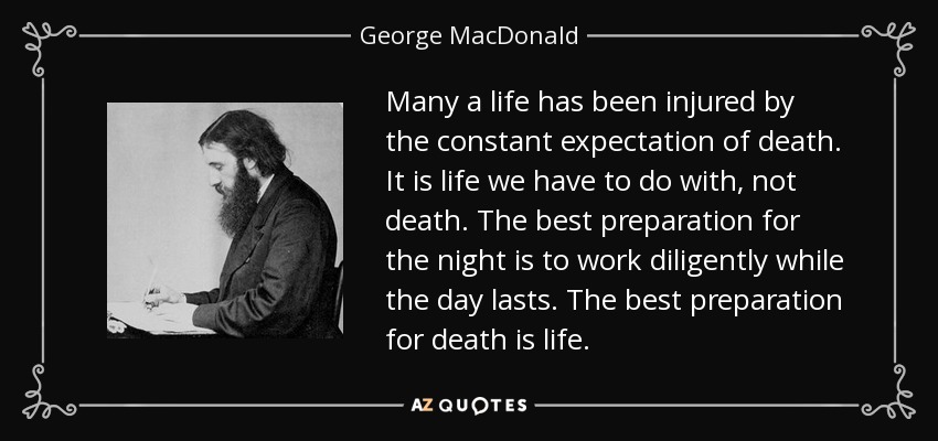 Many a life has been injured by the constant expectation of death. It is life we have to do with, not death. The best preparation for the night is to work diligently while the day lasts. The best preparation for death is life. - George MacDonald