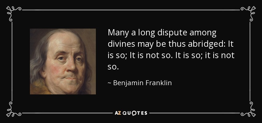 Many a long dispute among divines may be thus abridged: It is so; It is not so. It is so; it is not so. - Benjamin Franklin
