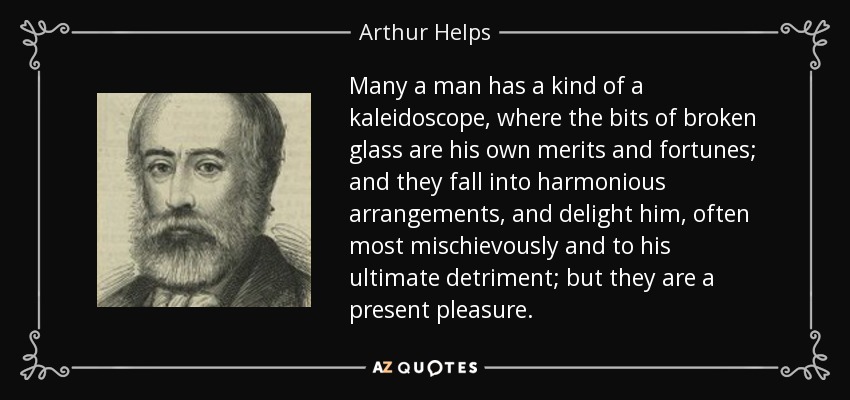 Many a man has a kind of a kaleidoscope, where the bits of broken glass are his own merits and fortunes; and they fall into harmonious arrangements, and delight him, often most mischievously and to his ultimate detriment; but they are a present pleasure. - Arthur Helps