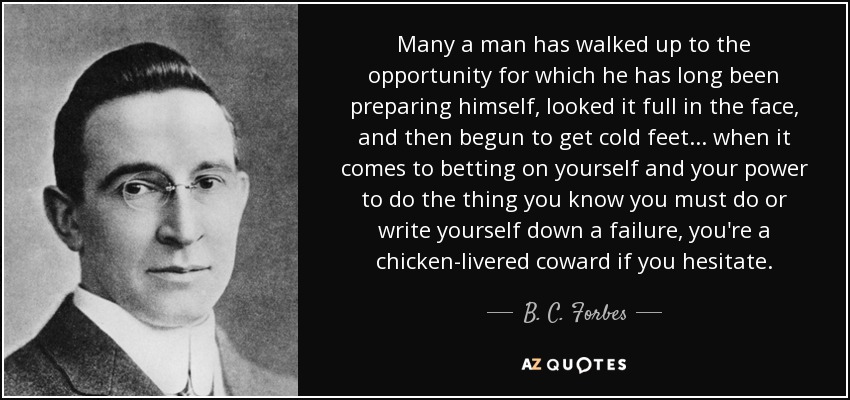 Many a man has walked up to the opportunity for which he has long been preparing himself, looked it full in the face, and then begun to get cold feet... when it comes to betting on yourself and your power to do the thing you know you must do or write yourself down a failure, you're a chicken-livered coward if you hesitate. - B. C. Forbes