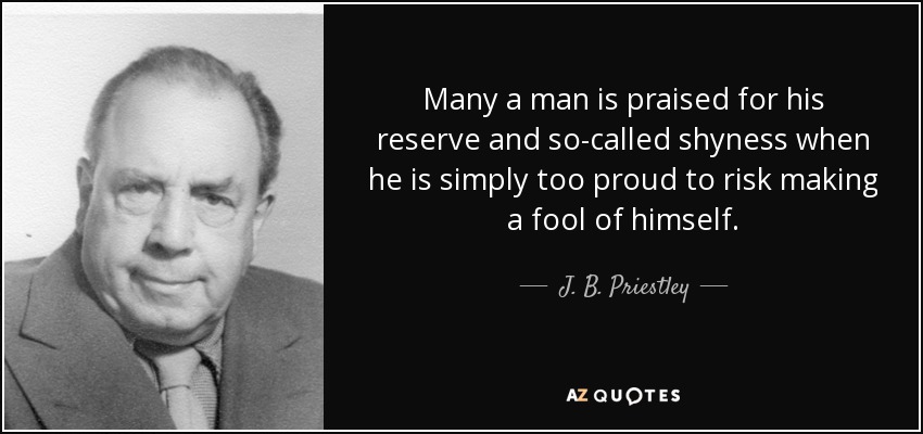 Many a man is praised for his reserve and so-called shyness when he is simply too proud to risk making a fool of himself. - J. B. Priestley