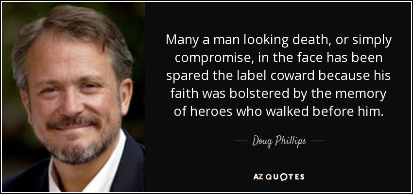 Many a man looking death, or simply compromise, in the face has been spared the label coward because his faith was bolstered by the memory of heroes who walked before him. - Doug Phillips