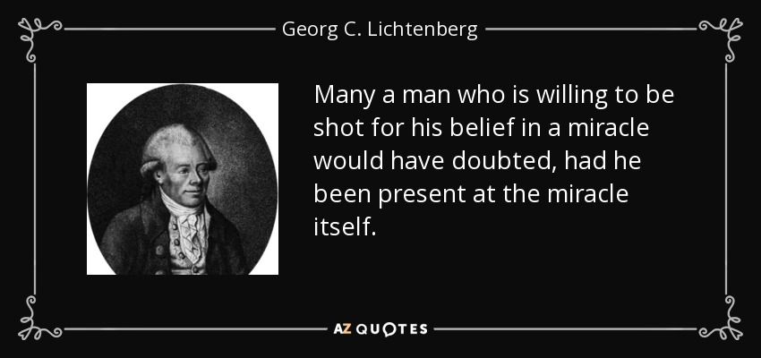 Many a man who is willing to be shot for his belief in a miracle would have doubted, had he been present at the miracle itself. - Georg C. Lichtenberg