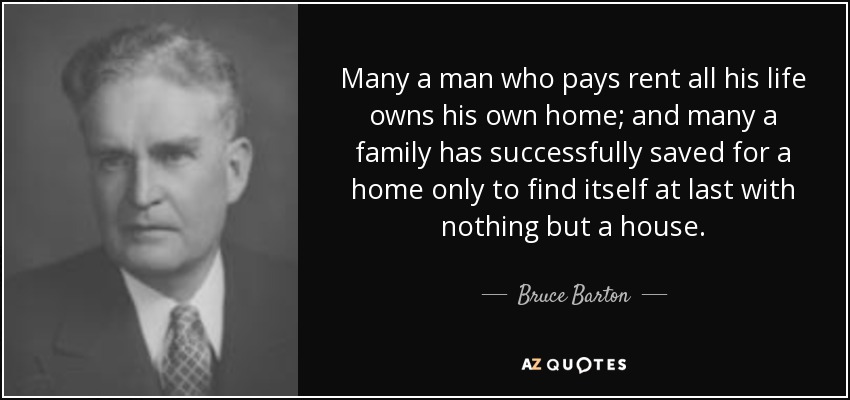 Many a man who pays rent all his life owns his own home; and many a family has successfully saved for a home only to find itself at last with nothing but a house. - Bruce Barton