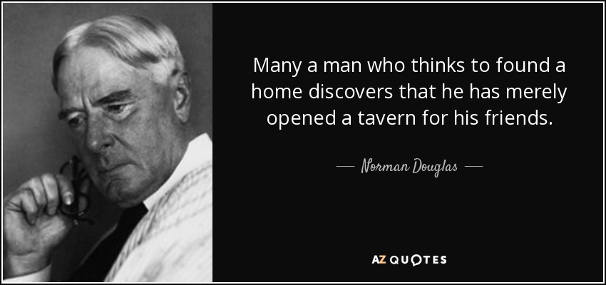 Many a man who thinks to found a home discovers that he has merely opened a tavern for his friends. - Norman Douglas