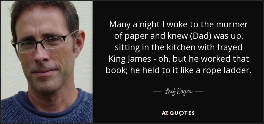 Many a night I woke to the murmer of paper and knew (Dad) was up, sitting in the kitchen with frayed King James - oh, but he worked that book; he held to it like a rope ladder. - Leif Enger