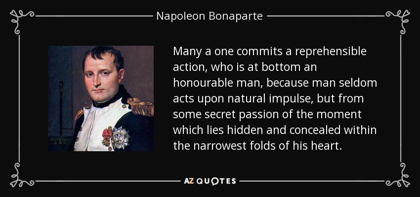 Many a one commits a reprehensible action, who is at bottom an honourable man, because man seldom acts upon natural impulse, but from some secret passion of the moment which lies hidden and concealed within the narrowest folds of his heart. - Napoleon Bonaparte