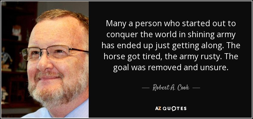 Many a person who started out to conquer the world in shining army has ended up just getting along. The horse got tired, the army rusty. The goal was removed and unsure. - Robert A. Cook