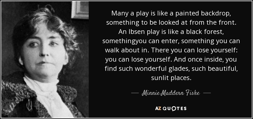 Many a play is like a painted backdrop, something to be looked at from the front. An Ibsen play is like a black forest, somethingyou can enter, something you can walk about in. There you can lose yourself: you can lose yourself. And once inside, you find such wonderful glades, such beautiful, sunlit places. - Minnie Maddern Fiske