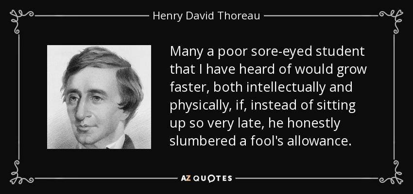 Many a poor sore-eyed student that I have heard of would grow faster, both intellectually and physically, if, instead of sitting up so very late, he honestly slumbered a fool's allowance. - Henry David Thoreau