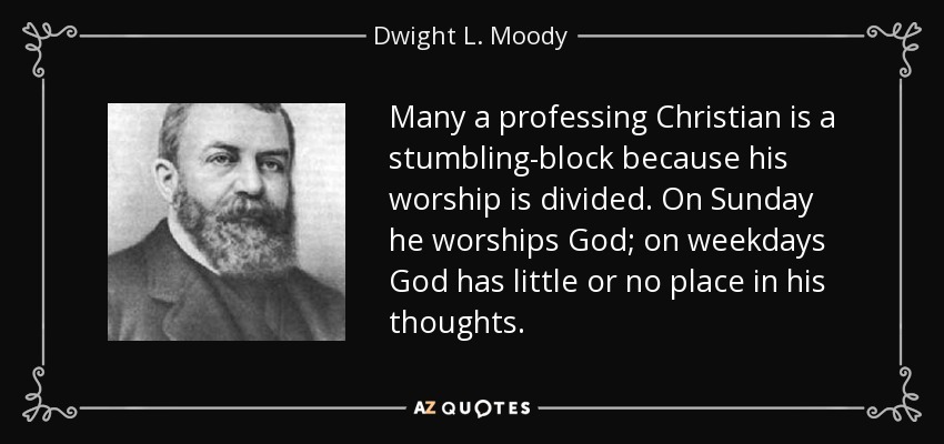 Many a professing Christian is a stumbling-block because his worship is divided. On Sunday he worships God; on weekdays God has little or no place in his thoughts. - Dwight L. Moody