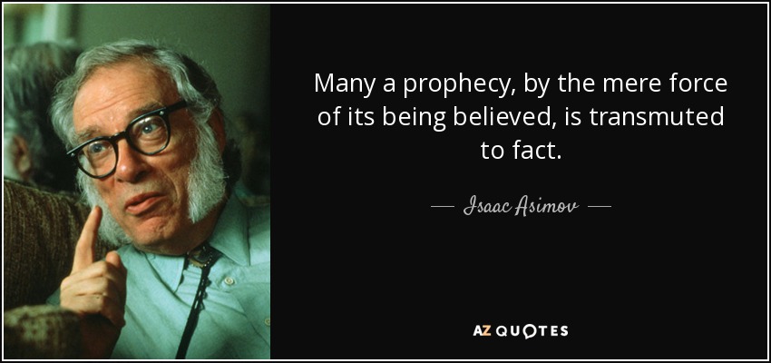 Many a prophecy, by the mere force of its being believed, is transmuted to fact. - Isaac Asimov