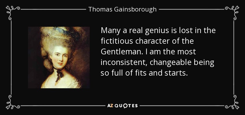 Many a real genius is lost in the fictitious character of the Gentleman. I am the most inconsistent, changeable being so full of fits and starts. - Thomas Gainsborough