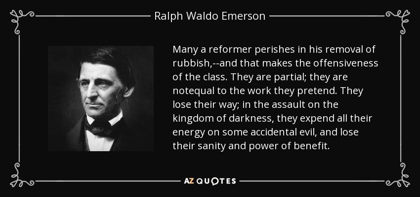 Many a reformer perishes in his removal of rubbish,--and that makes the offensiveness of the class. They are partial; they are notequal to the work they pretend. They lose their way; in the assault on the kingdom of darkness, they expend all their energy on some accidental evil, and lose their sanity and power of benefit. - Ralph Waldo Emerson