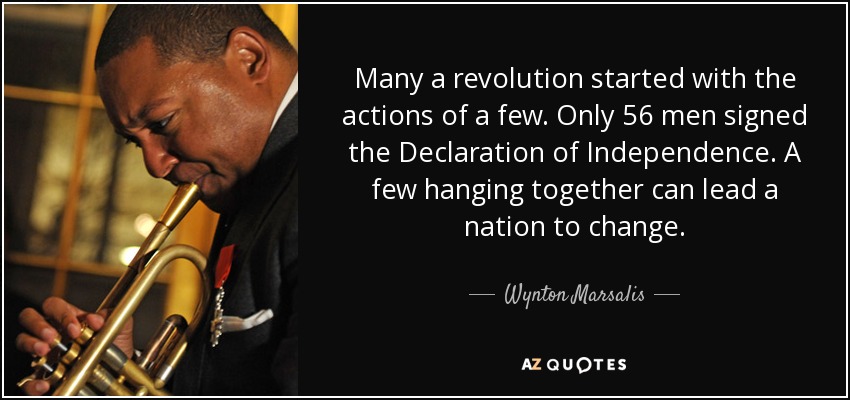 Many a revolution started with the actions of a few. Only 56 men signed the Declaration of Independence. A few hanging together can lead a nation to change. - Wynton Marsalis