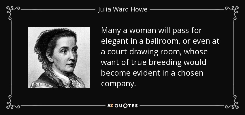 Many a woman will pass for elegant in a ballroom, or even at a court drawing room, whose want of true breeding would become evident in a chosen company. - Julia Ward Howe