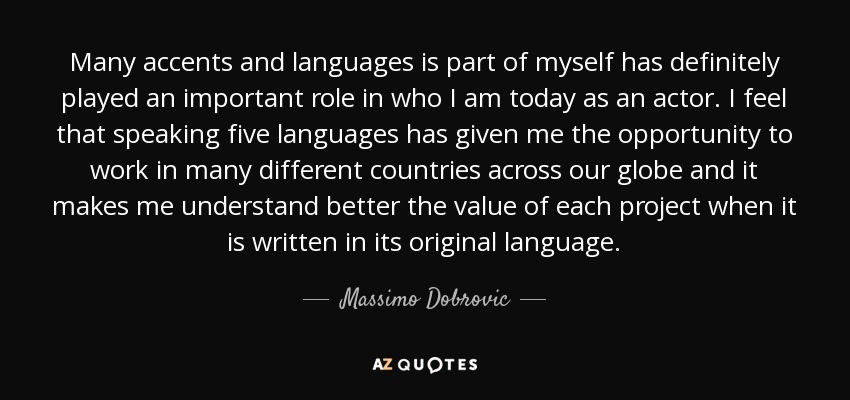 Many accents and languages is part of myself has definitely played an important role in who I am today as an actor. I feel that speaking five languages has given me the opportunity to work in many different countries across our globe and it makes me understand better the value of each project when it is written in its original language. - Massimo Dobrovic