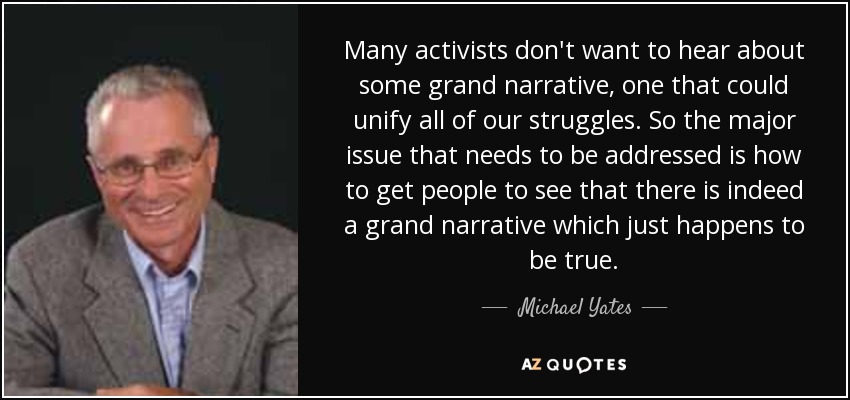 Many activists don't want to hear about some grand narrative, one that could unify all of our struggles. So the major issue that needs to be addressed is how to get people to see that there is indeed a grand narrative which just happens to be true. - Michael Yates