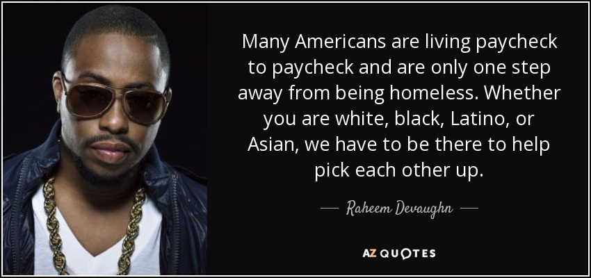 Many Americans are living paycheck to paycheck and are only one step away from being homeless. Whether you are white, black, Latino, or Asian, we have to be there to help pick each other up. - Raheem Devaughn