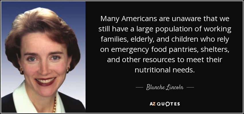 Many Americans are unaware that we still have a large population of working families, elderly, and children who rely on emergency food pantries, shelters, and other resources to meet their nutritional needs. - Blanche Lincoln