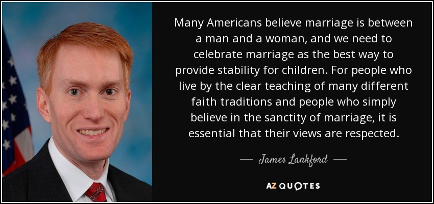 Many Americans believe marriage is between a man and a woman, and we need to celebrate marriage as the best way to provide stability for children. For people who live by the clear teaching of many different faith traditions and people who simply believe in the sanctity of marriage, it is essential that their views are respected. - James Lankford