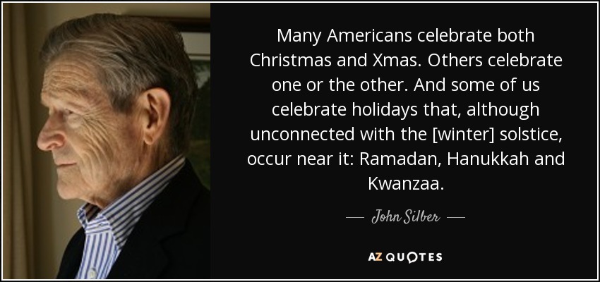 Many Americans celebrate both Christmas and Xmas. Others celebrate one or the other. And some of us celebrate holidays that, although unconnected with the [winter] solstice, occur near it: Ramadan, Hanukkah and Kwanzaa. - John Silber