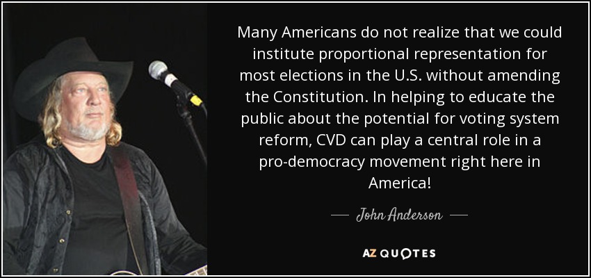 Many Americans do not realize that we could institute proportional representation for most elections in the U.S. without amending the Constitution. In helping to educate the public about the potential for voting system reform, CVD can play a central role in a pro-democracy movement right here in America! - John Anderson