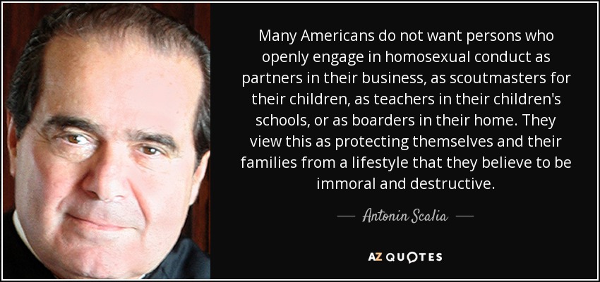 Many Americans do not want persons who openly engage in homosexual conduct as partners in their business, as scoutmasters for their children, as teachers in their children's schools, or as boarders in their home. They view this as protecting themselves and their families from a lifestyle that they believe to be immoral and destructive. - Antonin Scalia
