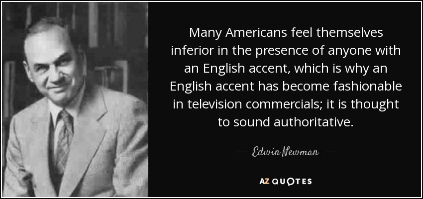 Many Americans feel themselves inferior in the presence of anyone with an English accent, which is why an English accent has become fashionable in television commercials; it is thought to sound authoritative. - Edwin Newman