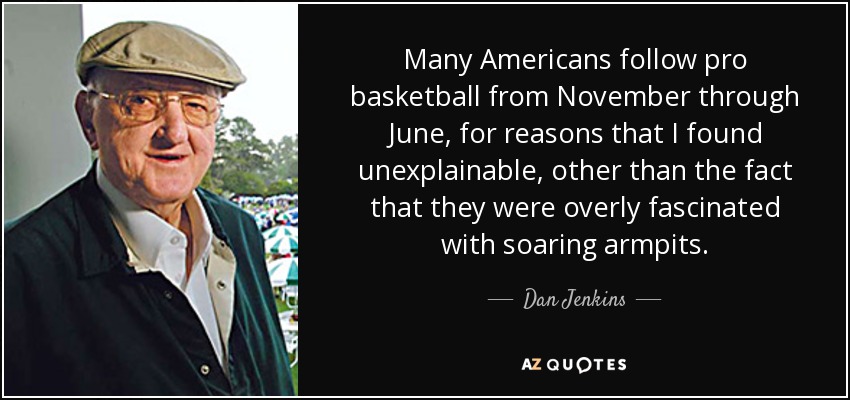 Many Americans follow pro basketball from November through June, for reasons that I found unexplainable, other than the fact that they were overly fascinated with soaring armpits. - Dan Jenkins