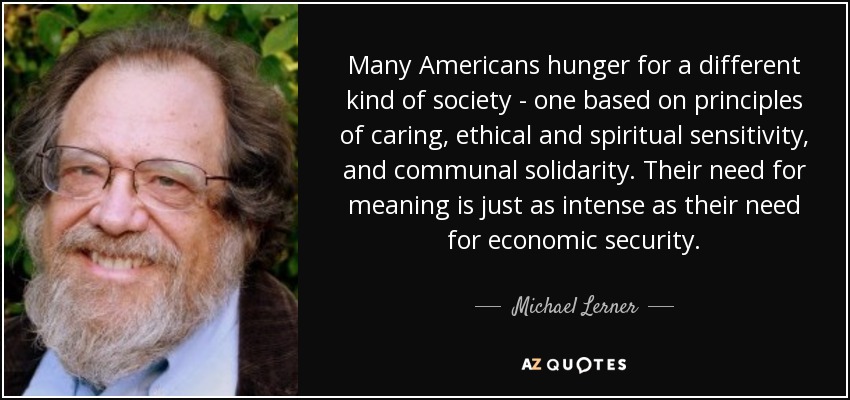 Many Americans hunger for a different kind of society - one based on principles of caring, ethical and spiritual sensitivity, and communal solidarity. Their need for meaning is just as intense as their need for economic security. - Michael Lerner