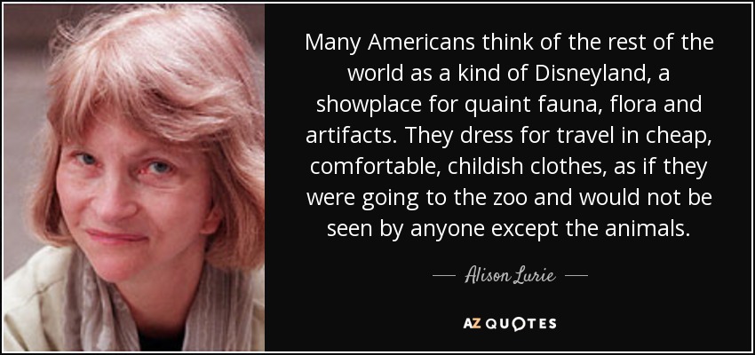 Many Americans think of the rest of the world as a kind of Disneyland, a showplace for quaint fauna, flora and artifacts. They dress for travel in cheap, comfortable, childish clothes, as if they were going to the zoo and would not be seen by anyone except the animals. - Alison Lurie